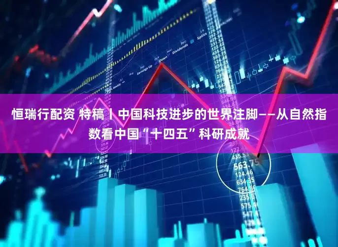 恒瑞行配资 特稿丨中国科技进步的世界注脚——从自然指数看中国“十四五”科研成就