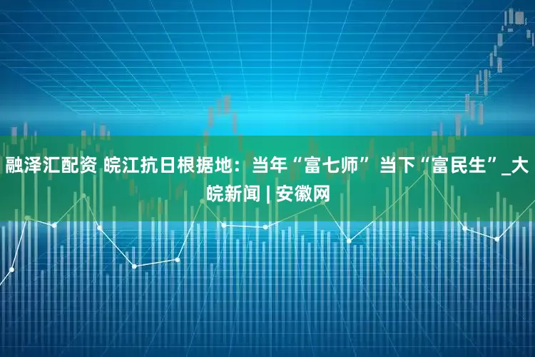 融泽汇配资 皖江抗日根据地：当年“富七师” 当下“富民生”_大皖新闻 | 安徽网
