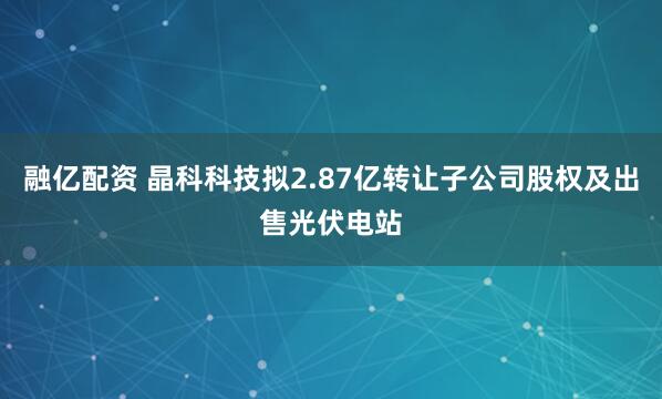 融亿配资 晶科科技拟2.87亿转让子公司股权及出售光伏电站