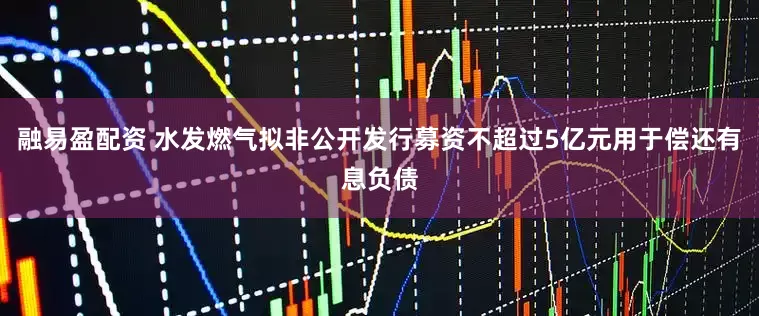 融易盈配资 水发燃气拟非公开发行募资不超过5亿元用于偿还有息负债