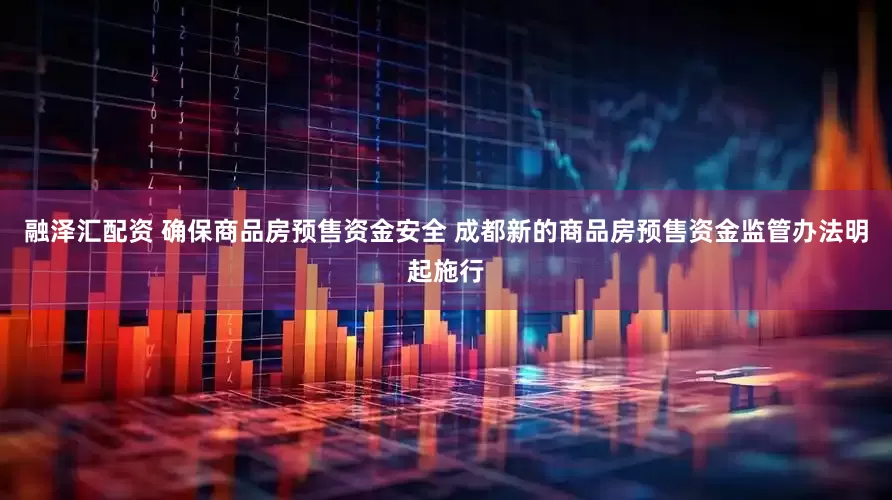 融泽汇配资 确保商品房预售资金安全 成都新的商品房预售资金监管办法明起施行