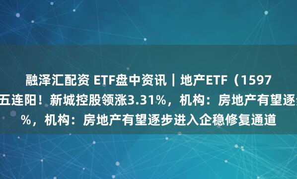 融泽汇配资 ETF盘中资讯｜地产ETF（159707）拉升逾1%冲击五连阳！新城控股领涨3.31%，机构：房地产有望逐步进入企稳修复通道