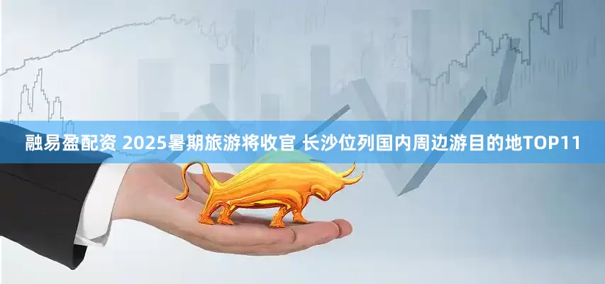 融易盈配资 2025暑期旅游将收官 长沙位列国内周边游目的地TOP11