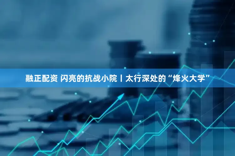 融正配资 闪亮的抗战小院丨太行深处的“烽火大学”