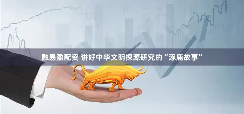 融易盈配资 讲好中华文明探源研究的“涿鹿故事”