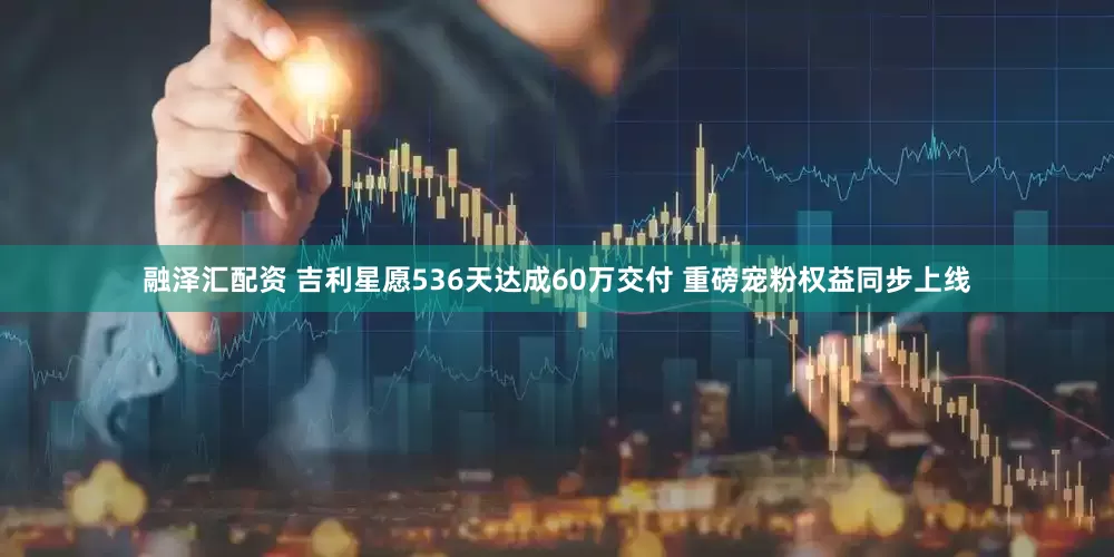 融泽汇配资 吉利星愿536天达成60万交付 重磅宠粉权益同步上线