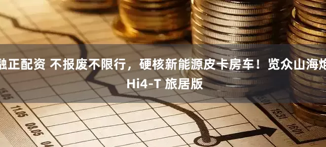融正配资 不报废不限行，硬核新能源皮卡房车！览众山海炮 Hi4-T 旅居版