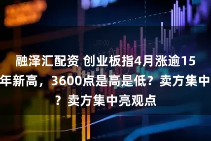 融泽汇配资 创业板指4月涨逾15%创十年新高，3600点是高是低？卖方集中亮观点
