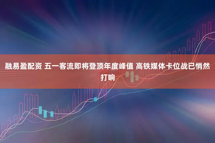 融易盈配资 五一客流即将登顶年度峰值 高铁媒体卡位战已悄然打响